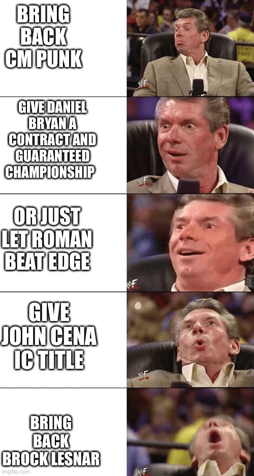 Chair lean back | BRING BACK CM PUNK; GIVE DANIEL BRYAN A CONTRACT AND GUARANTEED CHAMPIONSHIP; OR JUST LET ROMAN BEAT EDGE; GIVE JOHN CENA IC TITLE; BRING BACK BROCK LESNAR | image tagged in chair lean back | made w/ Imgflip meme maker