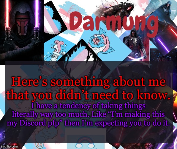 Darmug's announcement template | Here’s something about me that you didn’t need to know. I have a tendency of taking things literally way too much. Like “I’m making this my Discord pfp” then I’m expecting you to do it. | image tagged in darmug's announcement template | made w/ Imgflip meme maker