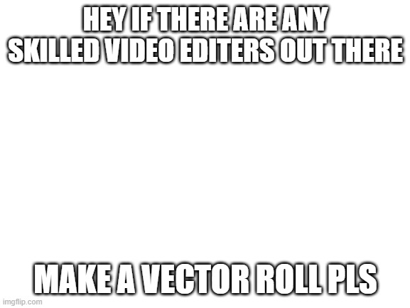 Blank White Template | HEY IF THERE ARE ANY SKILLED VIDEO EDITERS OUT THERE; MAKE A VECTOR ROLL PLS | image tagged in blank white template | made w/ Imgflip meme maker