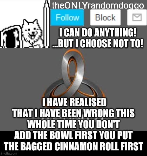 theONLYrandomdoggo's announcement updated | I HAVE REALISED THAT I HAVE BEEN WRONG THIS WHOLE TIME YOU DON'T ADD THE BOWL FIRST YOU PUT THE BAGGED CINNAMON ROLL FIRST | image tagged in theonlyrandomdoggo's announcement updated | made w/ Imgflip meme maker