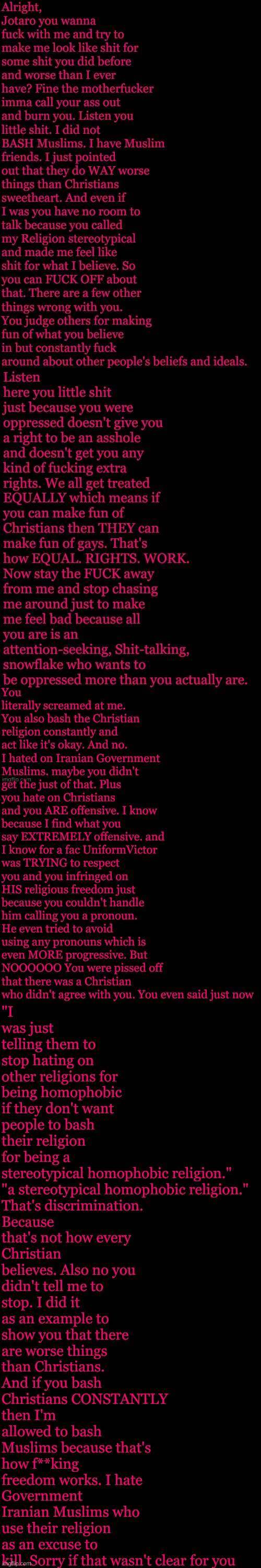 I came back to clarify since apparently I "Hate" Muslims. I tried to say I was sorry and just leave but you had to keep pushing. | "I was just telling them to stop hating on other religions for being homophobic if they don't want people to bash their religion for being a stereotypical homophobic religion."

"a stereotypical homophobic religion."

That's discrimination. Because that's not how every Christian believes. Also no you didn't tell me to stop. I did it as an example to show you that there are worse things than Christians. And if you bash Christians CONSTANTLY then I'm allowed to bash Muslims because that's how f**king freedom works. I hate Government Iranian Muslims who use their religion as an excuse to kill. Sorry if that wasn't clear for you; You literally screamed at me.
You also bash the Christian religion constantly and act like it's okay. And no. I hated on Iranian Government Muslims. maybe you didn't get the just of that. Plus you hate on Christians and you ARE offensive. I know because I find what you say EXTREMELY offensive. and I know for a fac UniformVictor was TRYING to respect you and you infringed on HIS religious freedom just because you couldn't handle him calling you a pronoun. He even tried to avoid using any pronouns which is even MORE progressive. But NOOOOOO You were pissed off that there was a Christian who didn't agree with you. You even said just now | made w/ Imgflip meme maker
