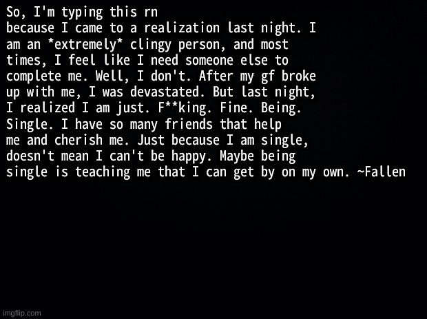 *smile* | So, I'm typing this rn because I came to a realization last night. I am an *extremely* clingy person, and most times, I feel like I need someone else to complete me. Well, I don't. After my gf broke up with me, I was devastated. But last night, I realized I am just. F**king. Fine. Being. Single. I have so many friends that help me and cherish me. Just because I am single, doesn't mean I can't be happy. Maybe being single is teaching me that I can get by on my own. ~Fallen | image tagged in black background | made w/ Imgflip meme maker