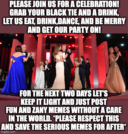For the next two days,please join us for the IMGFLIP_PRESIDENTS Inauguration ball!(Please feature only fun, light-hearted memes) | PLEASE JOIN US FOR A CELEBRATION!
GRAB YOUR BLACK TIE AND A DRINK,
LET US EAT, DRINK,DANCE, AND BE MERRY
AND GET OUR PARTY ON! FOR THE NEXT TWO DAYS LET'S KEEP IT LIGHT AND JUST POST FUN AND ZANY MEMES WITHOUT A CARE IN THE WORLD. *PLEASE RESPECT THIS AND SAVE THE SERIOUS MEMES FOR AFTER* | made w/ Imgflip meme maker