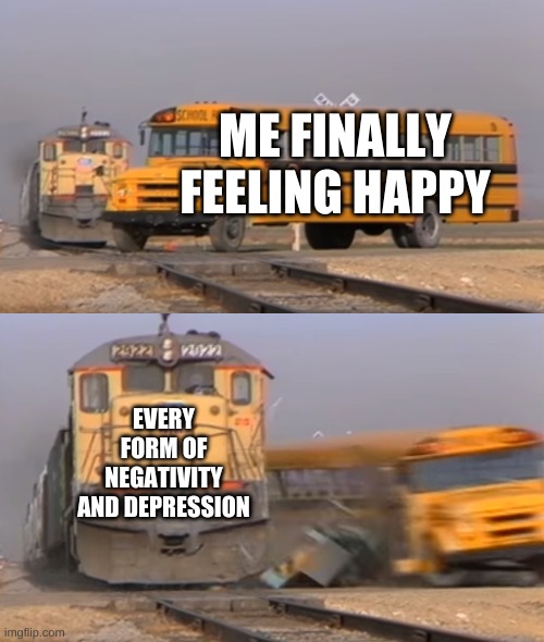 sad but kinda true | ME FINALLY FEELING HAPPY; EVERY FORM OF NEGATIVITY AND DEPRESSION | image tagged in a train hitting a school bus,sad but true | made w/ Imgflip meme maker