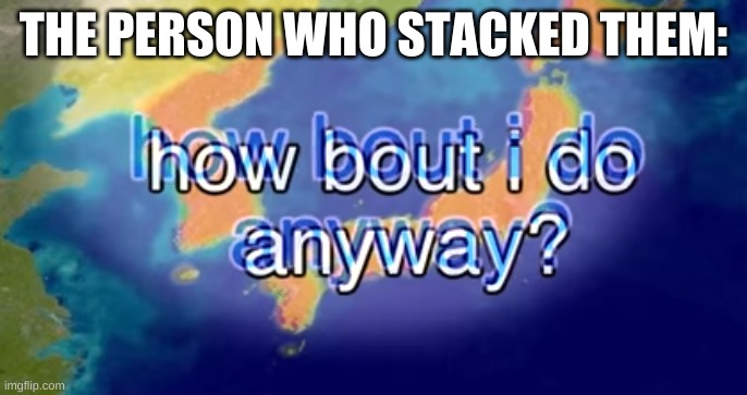 How bout I do anyway | THE PERSON WHO STACKED THEM: | image tagged in how bout i do anyway | made w/ Imgflip meme maker