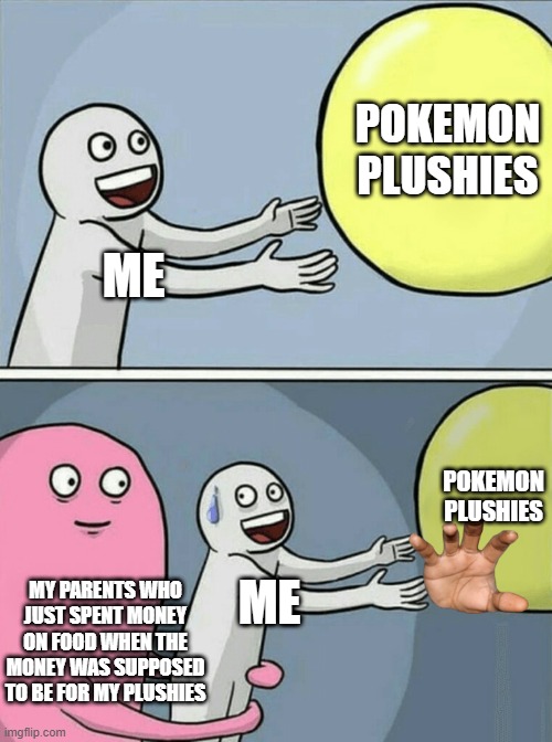 Running Away Balloon | POKEMON PLUSHIES; ME; POKEMON PLUSHIES; MY PARENTS WHO JUST SPENT MONEY ON FOOD WHEN THE MONEY WAS SUPPOSED TO BE FOR MY PLUSHIES; ME | image tagged in memes,running away balloon | made w/ Imgflip meme maker
