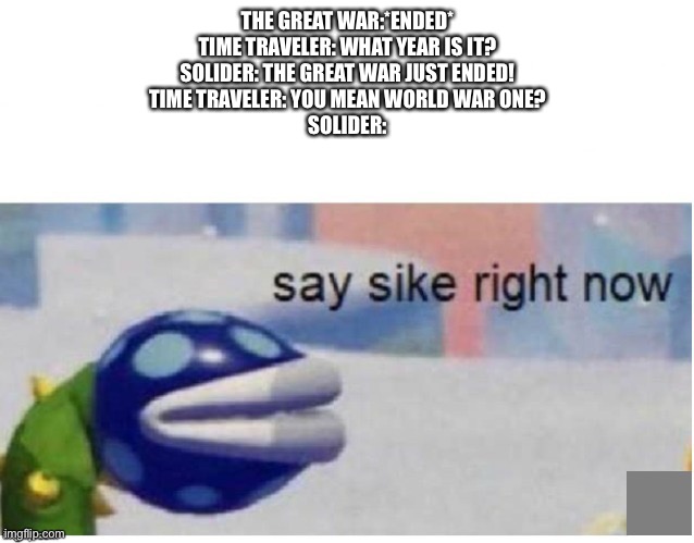 say sike right now | THE GREAT WAR:*ENDED*
TIME TRAVELER: WHAT YEAR IS IT?
SOLIDER: THE GREAT WAR JUST ENDED!
TIME TRAVELER: YOU MEAN WORLD WAR ONE?
SOLIDER: | image tagged in say sike right now | made w/ Imgflip meme maker