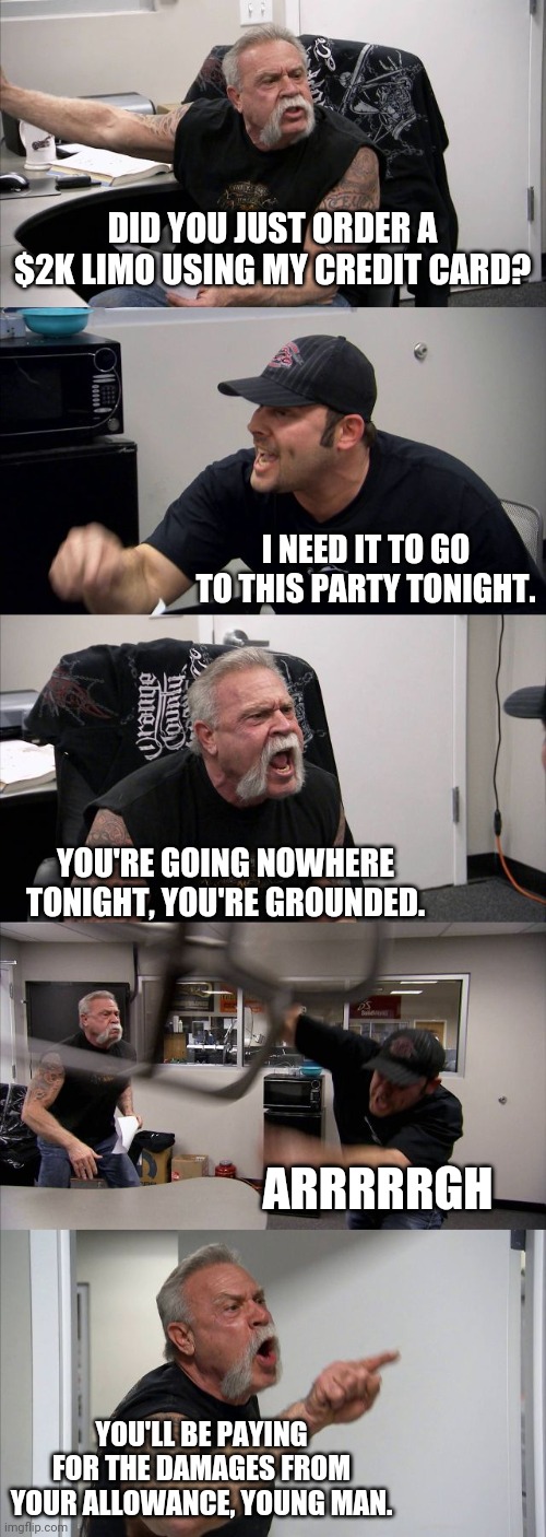 Grounded again | DID YOU JUST ORDER A $2K LIMO USING MY CREDIT CARD? I NEED IT TO GO TO THIS PARTY TONIGHT. YOU'RE GOING NOWHERE TONIGHT, YOU'RE GROUNDED. ARRRRRGH; YOU'LL BE PAYING FOR THE DAMAGES FROM YOUR ALLOWANCE, YOUNG MAN. | image tagged in memes,american chopper argument,expensive,grounded | made w/ Imgflip meme maker