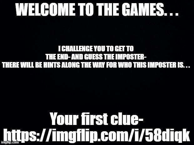 Black background | WELCOME TO THE GAMES. . . I CHALLENGE YOU TO GET TO THE END- AND GUESS THE IMPOSTER- THERE WILL BE HINTS ALONG THE WAY FOR WHO THIS IMPOSTER IS. . . Your first clue-

https://imgflip.com/i/58diqk | image tagged in black background | made w/ Imgflip meme maker