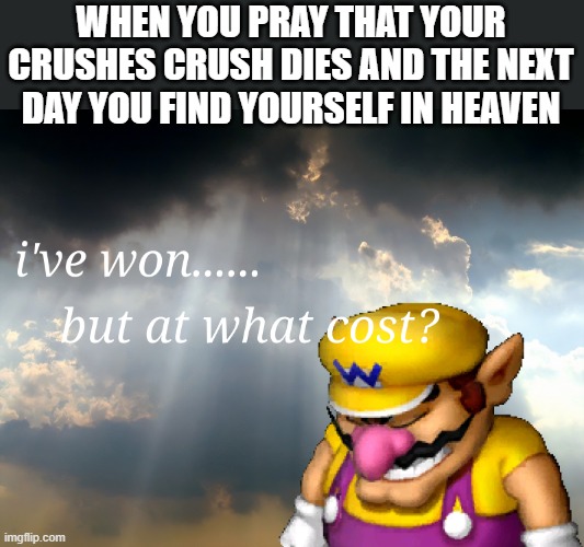 I have won but at what cost | WHEN YOU PRAY THAT YOUR CRUSHES CRUSH DIES AND THE NEXT DAY YOU FIND YOURSELF IN HEAVEN | image tagged in i have won but at what cost | made w/ Imgflip meme maker