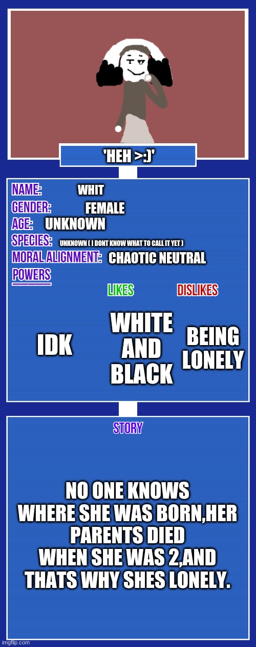 you can just pass this if u dont want to see this tho | 'HEH >:)'; WHIT; FEMALE; UNKNOWN; UNKNOWN ( I DONT KNOW WHAT TO CALL IT YET ); CHAOTIC NEUTRAL; IDK; BEING LONELY; WHITE AND BLACK; NO ONE KNOWS WHERE SHE WAS BORN,HER PARENTS DIED WHEN SHE WAS 2,AND THATS WHY SHES LONELY. | image tagged in oc full showcase v2 | made w/ Imgflip meme maker