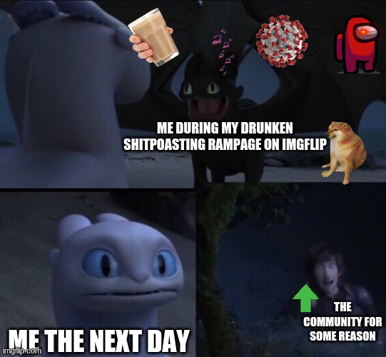 the community in a nutshell | ME DURING MY DRUNKEN SHITPOASTING RAMPAGE ON IMGFLIP; THE COMMUNITY FOR SOME REASON; ME THE NEXT DAY | image tagged in how to train your dragon 3 | made w/ Imgflip meme maker