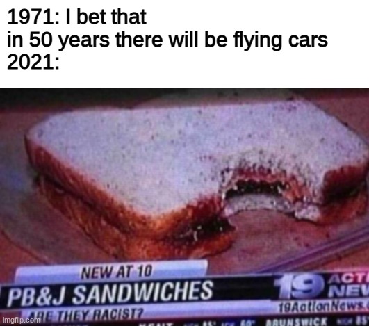 are they? | 1971: I bet that in 50 years there will be flying cars
2021: | image tagged in blank white template,funny,memes,funny memes,barney will eat all of your delectable biscuits,2021 | made w/ Imgflip meme maker