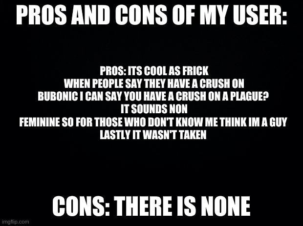 Black background | PROS AND CONS OF MY USER:; PROS: ITS COOL AS FRICK
WHEN PEOPLE SAY THEY HAVE A CRUSH ON BUBONIC I CAN SAY YOU HAVE A CRUSH ON A PLAGUE? 
IT SOUNDS NON FEMININE SO FOR THOSE WHO DON'T KNOW ME THINK IM A GUY 
LASTLY IT WASN'T TAKEN; CONS: THERE IS NONE | image tagged in black background | made w/ Imgflip meme maker