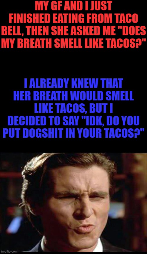 I'm sleeping on the couch rn | MY GF AND I JUST FINISHED EATING FROM TACO BELL, THEN SHE ASKED ME "DOES MY BREATH SMELL LIKE TACOS?"; I ALREADY KNEW THAT HER BREATH WOULD SMELL LIKE TACOS, BUT I DECIDED TO SAY "IDK, DO YOU PUT DOGSHIT IN YOUR TACOS?" | image tagged in help me,haha,mean,memes | made w/ Imgflip meme maker