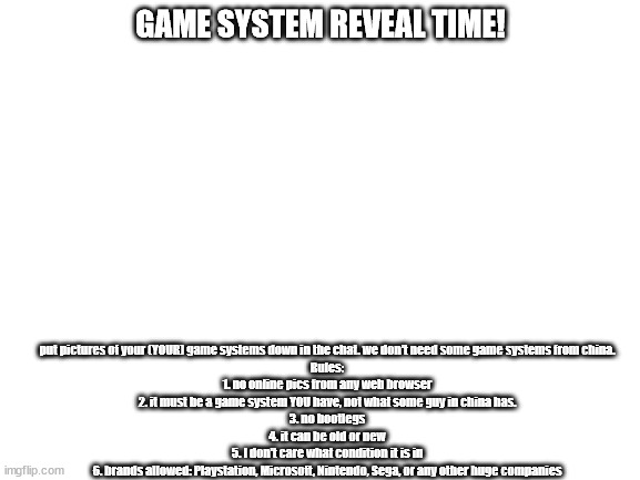 put pics in chat | put pictures of your (YOUR) game systems down in the chat. we don't need some game systems from china.

Rules:

1. no online pics from any web browser
2. it must be a game system YOU have, not what some guy in china has.
3. no bootlegs
4. it can be old or new
5. I don't care what condition it is in
6. brands allowed: Playstation, Microsoft, Nintendo, Sega, or any other huge companies; GAME SYSTEM REVEAL TIME! | image tagged in blank white template | made w/ Imgflip meme maker