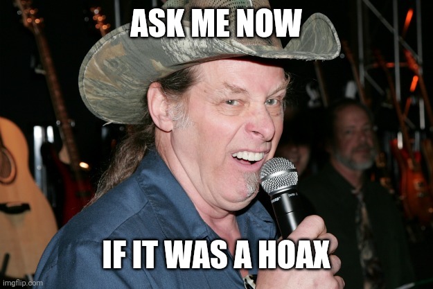 Ted Nugent | ASK ME NOW; IF IT WAS A HOAX | image tagged in ted nugent | made w/ Imgflip meme maker