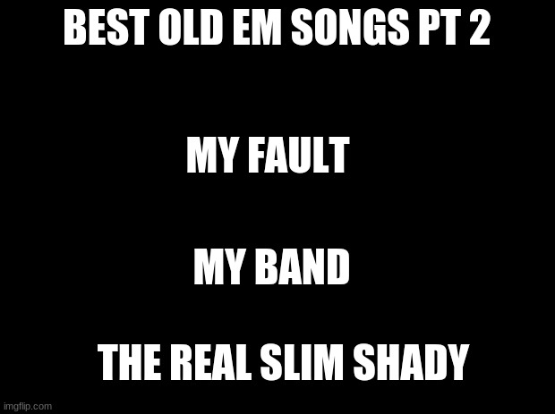 Black background |  BEST OLD EM SONGS PT 2; MY FAULT; MY BAND; THE REAL SLIM SHADY | image tagged in black background | made w/ Imgflip meme maker