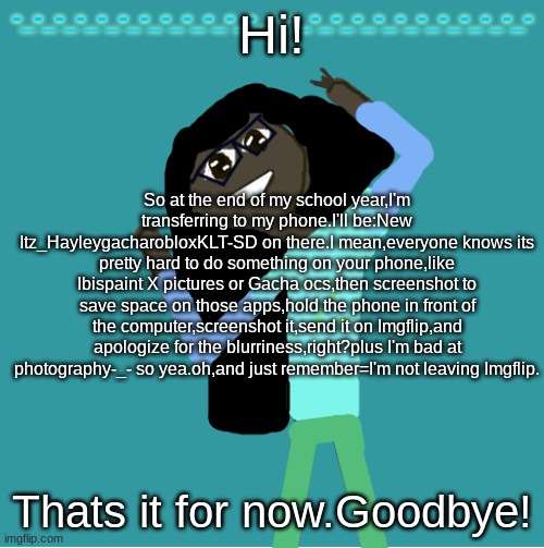 The blurriness part is soooooooo relateble | Hi! So at the end of my school year,I'm transferring to my phone.I'll be:New Itz_HayleygacharobloxKLT-SD on there.I mean,everyone knows its pretty hard to do something on your phone,like Ibispaint X pictures or Gacha ocs,then screenshot to save space on those apps,hold the phone in front of the computer,screenshot it,send it on Imgflip,and apologize for the blurriness,right?plus I'm bad at photography-_- so yea.oh,and just remember=I'm not leaving Imgflip. Thats it for now.Goodbye! | image tagged in itz_hayley's annoucement template | made w/ Imgflip meme maker