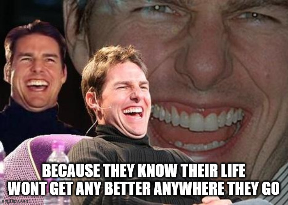 Tom Cruise laugh | BECAUSE THEY KNOW THEIR LIFE WONT GET ANY BETTER ANYWHERE THEY GO | image tagged in tom cruise laugh | made w/ Imgflip meme maker