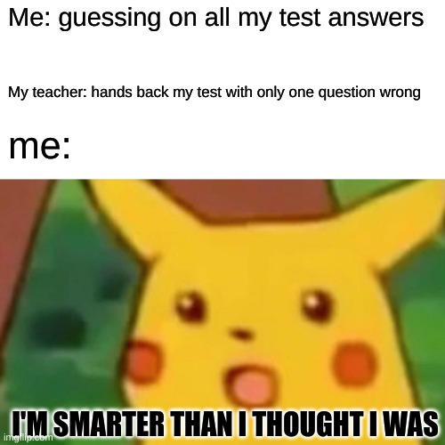 Surprised Pikachu Meme | Me: guessing on all my test answers; My teacher: hands back my test with only one question wrong; me:; I'M SMARTER THAN I THOUGHT I WAS | image tagged in memes,surprised pikachu | made w/ Imgflip meme maker
