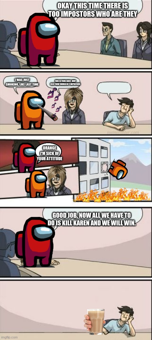 Boardroom Meeting Sugg 2 | OKAY THIS TIME THERE IS TOO IMPOSTORS WHO ARE THEY; I WAS JUST SMOKING, LIKE LAST TIME; THIS IS YOUR FAULT, WHY ELSE THERE WOULD BE 2 IMPOSTORS; ORANGE I'M SICK OF YOUR ATTITUDE; GOOD JOB, NOW ALL WE HAVE TO DO IS KILL KAREN AND WE WILL WIN. | image tagged in boardroom meeting sugg 2 | made w/ Imgflip meme maker