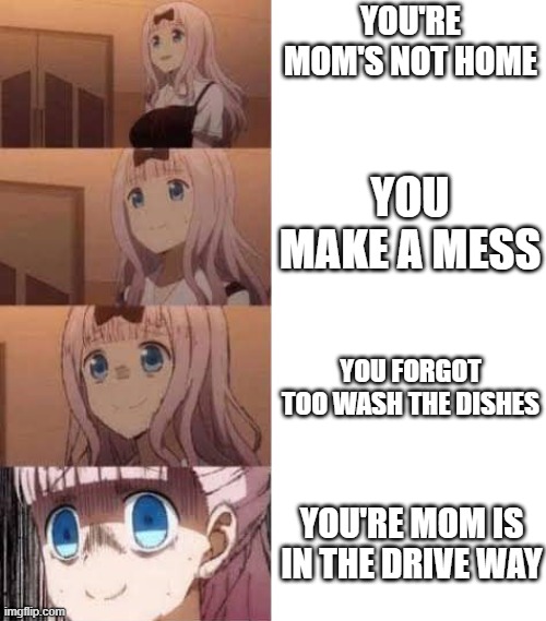 Scared anime girl | YOU'RE MOM'S NOT HOME; YOU MAKE A MESS; YOU FORGOT TOO WASH THE DISHES; YOU'RE MOM IS IN THE DRIVE WAY | image tagged in funny,memes,funny memes,meme,funny meme,i think i forgot something | made w/ Imgflip meme maker