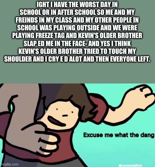 im fine now ig- | IGHT I HAVE THE WORST DAY IN SCHOOL OR IN AFTER SCHOOL SO ME AND MY FREINDS IN MY CLASS AND MY OTHER PEOPLE IN SCHOOL WAS PLAYING OUTSIDE AND WE WERE PLAYING FREEZE TAG AND KEVIN'S OLDER BROTHER SLAP ED ME IN THE FACE- AND YES I THINK KEVIN'S OLDER BROTHER TRIED TO TOUCH MY SHOULDER AND I CRY E D ALOT AND THEN EVERYONE LEFT. | image tagged in excuse me what the dang | made w/ Imgflip meme maker