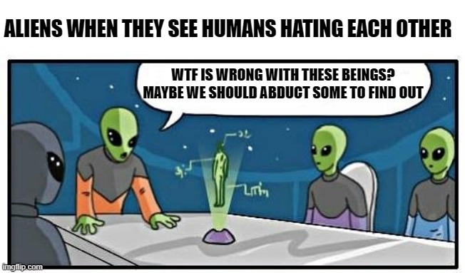 Told you we should've went to Saturn. | ALIENS WHEN THEY SEE HUMANS HATING EACH OTHER; WTF IS WRONG WITH THESE BEINGS?
MAYBE WE SHOULD ABDUCT SOME TO FIND OUT | image tagged in aliens,alien meeting suggestion,some people are stupid,take me with you | made w/ Imgflip meme maker