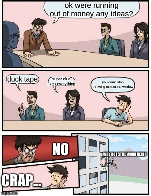 Boardroom Meeting Suggestion | ok were running out of money any ideas? super glue fixes everything; duck tape; you could stop throwing me out the window; NO; WHY DO I STILL WORK HERE? CRAP... | image tagged in memes,boardroom meeting suggestion | made w/ Imgflip meme maker