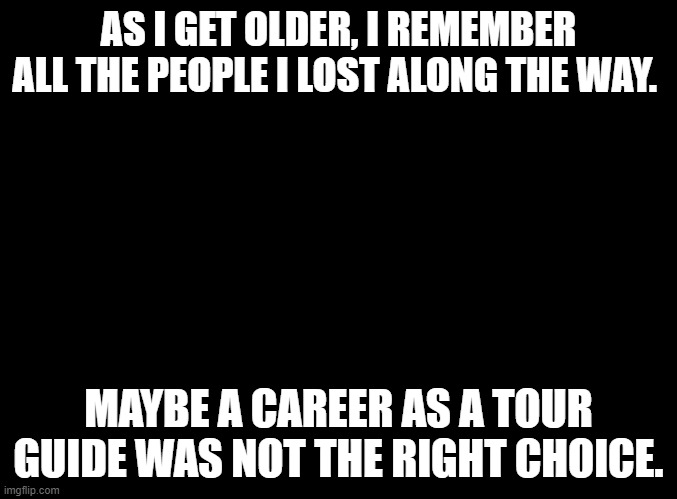 blank black | AS I GET OLDER, I REMEMBER ALL THE PEOPLE I LOST ALONG THE WAY. MAYBE A CAREER AS A TOUR GUIDE WAS NOT THE RIGHT CHOICE. | image tagged in blank black | made w/ Imgflip meme maker