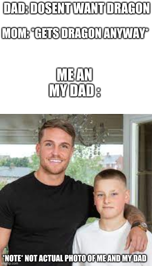 this is my life in meme formate | DAD: DOSENT WANT DRAGON; MOM: *GETS DRAGON ANYWAY*; ME AN MY DAD :; *NOTE* NOT ACTUAL PHOTO OF ME AND MY DAD | image tagged in blank white template | made w/ Imgflip meme maker