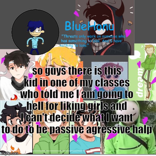 bluehonu's dream team template | so guys there is this kid in one of my classes who told me I am going to hell for liking girls and I can't decide what I want to do to be passive agressive halp | image tagged in bluehonu's dream team template | made w/ Imgflip meme maker