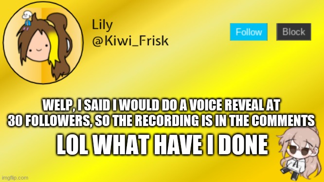 Prepare for some cringe | WELP, I SAID I WOULD DO A VOICE REVEAL AT 30 FOLLOWERS, SO THE RECORDING IS IN THE COMMENTS; LOL WHAT HAVE I DONE | image tagged in lily temp 3 | made w/ Imgflip meme maker