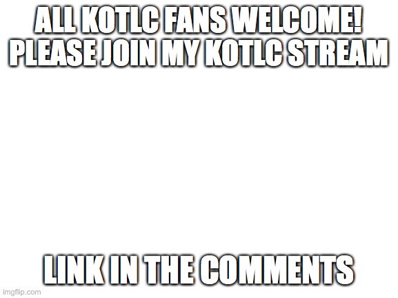please join | ALL KOTLC FANS WELCOME! PLEASE JOIN MY KOTLC STREAM; LINK IN THE COMMENTS | image tagged in blank white template | made w/ Imgflip meme maker