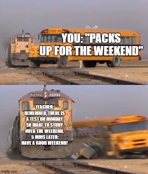 A train hitting a school bus | YOU: "PACKS UP FOR THE WEEKEND"; TEACHER: REMEMBER, THERE IS A TEST ON MONDAY SO MAKE TO STUDY OVER THE WEEKEND.  5 MINS LATER: HAVE A GOOD WEEKEND! | image tagged in a train hitting a school bus | made w/ Imgflip meme maker
