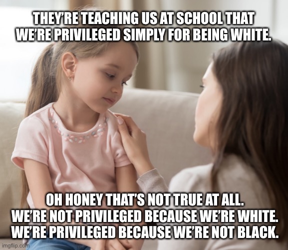 That Mother: Racist Level 11 | THEY’RE TEACHING US AT SCHOOL THAT WE’RE PRIVILEGED SIMPLY FOR BEING WHITE. OH HONEY THAT’S NOT TRUE AT ALL. WE’RE NOT PRIVILEGED BECAUSE WE’RE WHITE. WE’RE PRIVILEGED BECAUSE WE’RE NOT BLACK. | image tagged in racist,racism,white privilege,white people,black people | made w/ Imgflip meme maker