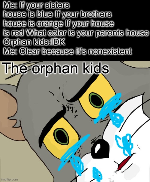 Unsettled Tom Meme | Me: If your sisters house is blue If your brothers house is orange If your house is red What color is your parents house
Orphan kids:IDK
Me: Clear because it’s nonexistent; The orphan kids | image tagged in memes,unsettled tom | made w/ Imgflip meme maker