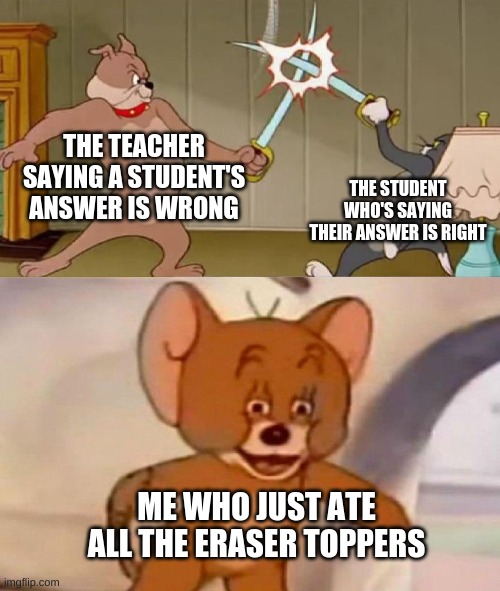 School These Days | THE TEACHER SAYING A STUDENT'S ANSWER IS WRONG; THE STUDENT WHO'S SAYING THEIR ANSWER IS RIGHT; ME WHO JUST ATE ALL THE ERASER TOPPERS | image tagged in tom and jerry swordfight | made w/ Imgflip meme maker