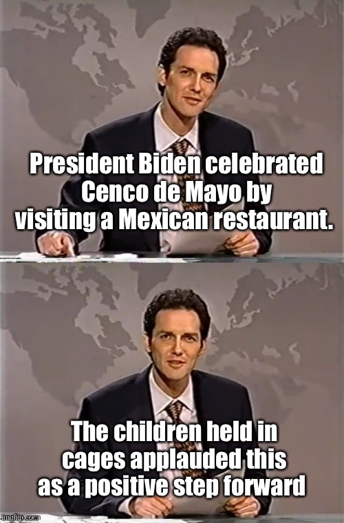 Such a kind man | President Biden celebrated Cenco de Mayo by visiting a Mexican restaurant. The children held in cages applauded this as a positive step forward | image tagged in weekend update with norm,memes,politics lol,joe biden,politicians suck | made w/ Imgflip meme maker