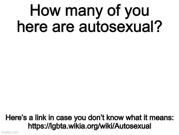 I just wanna know, that’s all. | How many of you here are autosexual? Here’s a link in case you don’t know what it means:
https://lgbta.wikia.org/wiki/Autosexual | image tagged in blank white template | made w/ Imgflip meme maker