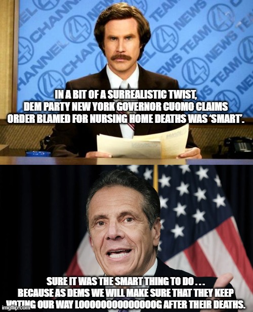 Gotta love the logic: | IN A BIT OF A SURREALISTIC TWIST, DEM PARTY NEW YORK GOVERNOR CUOMO CLAIMS ORDER BLAMED FOR NURSING HOME DEATHS WAS ‘SMART’. SURE IT WAS THE SMART THING TO DO . . . BECAUSE AS DEMS WE WILL MAKE SURE THAT THEY KEEP VOTING OUR WAY LOOOOOOOOOOOOOOG AFTER THEIR DEATHS. | image tagged in breaking news | made w/ Imgflip meme maker