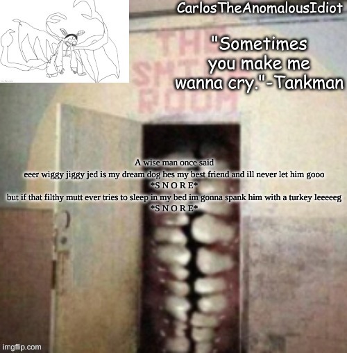 Smile | A wise man once said
eeer wiggy jiggy jed is my dream dog hes my best friend and ill never let him gooo
*S N O R E*
but if that filthy mutt ever tries to sleep in my bed im gonna spank him with a turkey leeeeeg
*S N O R E* | made w/ Imgflip meme maker