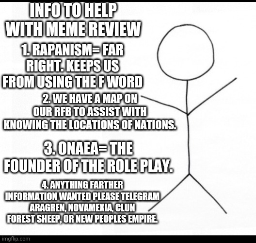 Helpful Tips | INFO TO HELP WITH MEME REVIEW; 1. RAPANISM= FAR RIGHT. KEEPS US FROM USING THE F WORD; 2. WE HAVE A MAP ON OUR RFB TO ASSIST WITH KNOWING THE LOCATIONS OF NATIONS. 3. ONAEA= THE FOUNDER OF THE ROLE PLAY. 4. ANYTHING FARTHER INFORMATION WANTED PLEASE TELEGRAM ARAGREN, NOVAMEXIA, CLUN FOREST SHEEP, OR NEW PEOPLES EMPIRE. | image tagged in stick man | made w/ Imgflip meme maker