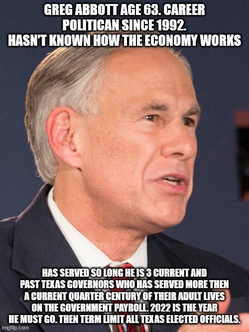 Example of why Texas needs to term limit its elected officials just like judges are! | GREG ABBOTT AGE 63. CAREER POLITICAN SINCE 1992. HASN'T KNOWN HOW THE ECONOMY WORKS; HAS SERVED SO LONG HE IS 3 CURRENT AND PAST TEXAS GOVERNORS WHO HAS SERVED MORE THEN A CURRENT QUARTER CENTURY OF THEIR ADULT LIVES ON THE GOVERNMENT PAYROLL. 2022 IS THE YEAR HE MUST GO. THEN TERM LIMIT ALL TEXAS ELECTED OFFICIALS. | image tagged in term limits,greg abbott,rino,republican party,texas republicans,austin | made w/ Imgflip meme maker