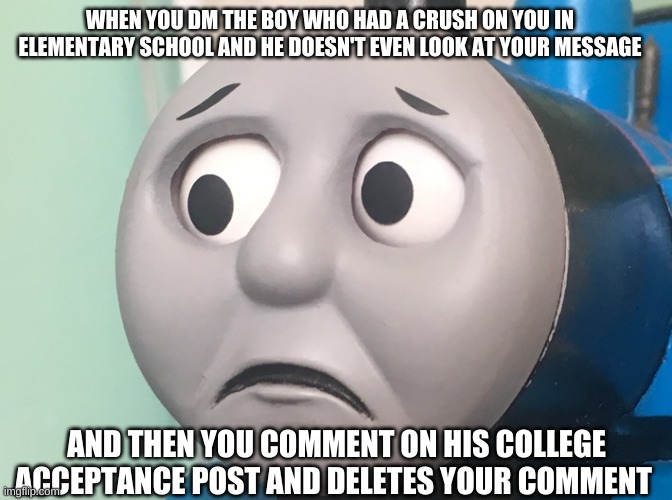 Even he doesn't want to talk to me | WHEN YOU DM THE BOY WHO HAD A CRUSH ON YOU IN ELEMENTARY SCHOOL AND HE DOESN'T EVEN LOOK AT YOUR MESSAGE; AND THEN YOU COMMENT ON HIS COLLEGE ACCEPTANCE POST AND DELETES YOUR COMMENT | image tagged in sad,thomas the tank engine,school,broken heart,instagram,meme | made w/ Imgflip meme maker