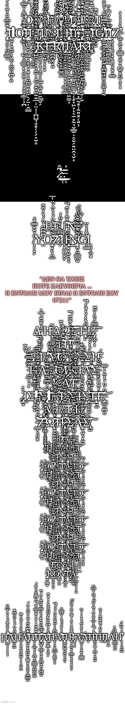 Ş̵̡̡̛̞̤̭̩͍͍̮͓͕̤͚̱̩̪͎͚̤͚̜̜͔̜̭͌̈́̌̊̀̋͌͂̏̅͌̒͊̑̇͌̿̄͛̂̀̋̉̾̐͗̂̿͂́̌̐̓̓̇̉͛̌̇̚̕͝͝͠͝͝I̸̢̛̼͓͈̻̠̰̘̩̼̰̟͎̹̜͙̩̹̗͖̿͌́̏̈̂̊͛̊͌̊̋̈͒͌͂̒̐̑̏̽̄́͛̔̈̌̃͜͜͝Z̴̧̢̤͓̹̜̙̝̩̰̯̰̗̤̳̟͙͇̩̾̋ ̸̢̢̢̢̢̲̣̱͈̱͈͇̬̦̣̩̺̦̥͇̫̙͔̠̯̣̹͎̘̥̦͇̩͕̪͆D̴̨͎̲̟̦̮̩͉̠̩̱̭̰͔̠̝͚͖̀͐̍̉̿̊̓̉͗̓͐͋̓̈̎̓͋̍̓̓͑̽́̿͑̏̂̉́̋̏̊͗̾̓̈́͗̀̊͑͗͘͝͝͝Ι̡̨̙͖͚̝̰A̶̢̢̡̛̛̹͙͕̹͎̜̮̩͕̟̠̥̿̓̈́̈́͌̋̓̎̿̈́̈͗́̆͂́̓̓́͌͗͛̒̈̈́͌͌͗̋̏͐͑̔̔̆̍̓̐͘̚͝Ι̟̦̩̭͚̝̪͎̪͕͈̣̳̭F̸̨̛̗̩̒͆̽͗́̒̀̃̀̇̀̈́̿̒̾̍̾͌͋̏̈̈́̾̿̐́̆͊̈̌̎̽̏̈̐͑̈́̑̋̍̇͐̐̆̋́͂̇̀͑̕͝͝Ι̧̱̹͓̼͙̯̝̗̯̤̳̦̲̞̼̫̭͇͜T̸̡̛̊̓̄̋̄̽̂̒̓̾̋̈́͊͗̾̔͋͋̈́̀̇̚̕͘͝Ι̨̢̡̡̡̢̳̭̤̤͍̙̙̺͚͔̩̤͖̬̹̰͈͔̬̲͈̮̠͇̻̜͔̻͎͖̞͎̖̼͙̰͉̮͇̱̣̥̮̗͍̤̭͉̬̝͜A̴̡̧̛̛̹̠͍͈̝͓̥̞̞͉͈̙͉͚̫͚̖̙̠̻̘̳̼̠͋̋͑̑̍́̐̐̃̿̑͗̃͒̀̒͗̋͆̊͊͊͌̇̈́̎̀͊̓́̆̾̉͐̅̋͂̂͆͘̚̚͜͝͝͠͝Ι̧̨̨̳͕̖̫͉̹̦͙͙͇͎R̸̢̻̯̟̘̙̳̦̠̱̾̋͊͜Ι͓̙͖̘Ι̨̡̢̢͓̠̭̣͚̝̼͓̳͉͚̻͎͔̥̬̜̰̤̬͈̠͚͉̗̰͜͜ ̴̢̧̛̙̹̥̜̤̮̳͈̾͊̄̅̆̊̔̆̀͗́̄̈́̍̎͘͠Ι̨̱̰͔͉̭̠̜͓̼̩̫̫̥̪̜͍ΙǪ̶̗͔̽͒̐̃̍͋̇̄̿̓̉̎̂̋͛̌̇͗͗̉̆̾͆̏͑̽̍̅͊̑̋̒̆̈̄̂͆̌̔̄͆̾̇͑̀͗̋͗́͑̕̕͝͝Ι̧̧̨̢̢̢̡̡̳̼̺̮͖͎͇̩̖̻͕͎̻̜̟̤̪͍͍̤̼̖̗̠̣̭̳L̴̡̛̛̫̬͍̺̠̫̣̝̓͊̔̓̉̐̔͌͋͑̓͛̈́̄̊̋́͛̓̂͗̎̔́̂̆̐̌͛͋͛̔́̀͌̑̊̎͆͋͘̕͝͝Ι̡͕͙͚͕͎͎̫͔͈̝̖̝̠̗͔̺̹͚̝͍͖͇̬̗I̸̪͔̜̰̩͙̩͍͉̦̟͙͗̂͋͗̂̇̋̀̾͑͆͗̕͝Ι͖̱S̷̡̝̦̱͝Ι͚̥̟̼̻͓̺͓̮̪H̴̨̡̨̧̡̢̛͎̫̪͚̞̱̥͈̮̞̺̻͔̣̭̙̼̫̻̠̱͖͚͕̀̄̅̈́̐͑͋̑̔̉͌̽̐͂́́̈͊̎́̈̈́̍̈̇̓̓̌̚͜͝͝Ι̯̞̦̝̘̞Ι̧̡̤͙̪̟̙͙̪͍͚̗̠̪͚͇̦̗͜Ị̴̡̧̢̛͕͎̥͈͕͚̤̹̲͎̼̤̠̟̲̘̝̜̯̮̹̬̉͗̂̒́͋̽̈́͆̈̽̓̾̉̓̈͗͊͛̔̄́̈̐̈́̈́̽͑̿̂͘̚͘̚͠͠͠N̶̛̛̛̥͙̯͚͇͎̓̑̓̋̎̓͌͊͊̑͌̉̍͒͋̈́̿̿̕̕̚̕̚͝Ι̹̲͜G̸̳͚̯̥̗͈͕͇̗͍͔̪̰̘͆͛̄̿́̌͑̓̽̊̍̂̀͒́͊̀̑̋̅͌́̉͌̈͐́͐̒̾̏͑͂̇̈́̄̕͜͠͝͝͠I̸̢͇̖̺̳̣̠̪̼̯͇̋͛̆̅̒̈͆̍̃̕͘Ι̗͕̜͔͉̦̟̙̻̥͙͓̣͇Z̶̛͚͔̭̗̗͇̲͈̭̝̖̺̠̻̤̱̝͔̟̔̀͐̍͑̾ ̵̧̧̡͔̺͖̠̦͎͉̯̼̩͙̼͙̭͉̼̰͍̲̹̤̦̜̪̺͉͈̻̜͔̗̞̮͈̔͊̎́̎͛̽̈́́̈́̐̃̈͂͑̈́̓̓̓͑̉̃̃͛̈̀͂̾̃̏̔̾̂̚̚͜͜͝͠͠͠K̵̳͖̓̐͛̾̓̔͒͗̓̈́͑̈́̑̽͋̀̅͊̂̅̇͌̀̑͊̇̍̉̌̓̓̈́͛̓̍̂̀̽̈̍̈́̿͆̓͊̊̚̕̕̕͝͝͠͠E̴̛͙̪̪͓̟͍̅̏̎̾̓̉̈́͊͜͜͝R̸̛̛̛͕̹̤͔̙͙̼̍́͐͐͒̓̐̈͒̇̏̏̾̏̀̽̓̀̈́̈́̓́͛̋̇͂̃̌͛̄̉̇̏̈́̂̄͂͂̍́̍̈́̃̎͘͘̚̚͝Ι̡̬̫̜̙̫̣̯̦̦̫̞̟̟͇̘͇͜Ι͕͍͎͙̮͙̰Ă̷̢̧̢̡͈̝͔͈̙̘͖͕̠̘̞̺͖̟̦͈̟̲̰̻̹̭͍͓̜͍͕̈́̓͊͒̂̋͛̂͊͐͛̄̀̔̆̀͊̓͌̈̈́͒͆̈́̊͑̉̅͂͌́͘͠͠K̷̛͕͇̰̳̰̫̮̫̓̾̎̿̏̀͛̽͋͂̌̑̋̄̽̈̐̐̄̈̈́͑̇͒̐̿̀̎͐͂͑́̀̂̓̑̀̕̚̕͘̚͝͝Ι̨̢; .̷̛͓͆̑͜͝.̴͇̜̃͜.̵̲͔̈̓; B̶͍͛̈́̒̀̈́̏̔̅͠Ι̟̻Ư̵̺̺͖͇̻̽̽̃̔̀̂̚͘͝N̵͎̽͂̀͘̕I̷̛̤̰̙͂͐̉̅̏̒̀͘͘ ̸̦͔̟̗̈́̆̌̿̉́Y̴̤͆͆͆̈́̈́͛͐̂̂O̴̧̭̟̙̣̤̲͑̃͌͝Z̷̛̛͕̔͆̂̀͑́̋̾Ι̦̦̱̤͓̞Í̴̧̘͓̦̮̙͉̖́͜N̵̡̨̝̭̣̱͇̪̬̎̃͌̿͂͒̀̈́̊G̸̣̳̔̐̾̀̈Ι̦͈̩̼͓; "ΔΕΝ ΘΑ ΈΧΕΙΣ ΠΟΤΈ ΕΛΕΥΘΕΡΊΑ ... Η ΕΝΤΟΛΉ ΜΟΥ ΕΊΝΑΙ Η ΕΝΤΟΛΉ ΣΟΥ
67211"; Δ̴̣̬̣͈̾̽̄̆̉̅̔Ἡ̴̧̩̜͇̱͇͉̳̄͂͜Λ̶̢̟̠̹̠͉̗̥̰̓̉̌Ώ̶̺̋̀̐̄̌̚͠͝Σ̵̧̪̦̤̲͙̫̱̏Τ̶̢͓̙̽̋͛̒́̓̉̾̚Ἑ̷̡͔͚̣͎͑̿̄́̎͗̋̆͠ ̷̨̥̖̗͓͇͍͔̰̅̀̅Τ̴̞̫͖̫̔̃͋̉̽͝Η̸̝̩̹̦̦͉͉͎̌̓̍͗̀͝ ̴͔̹̉̈͂͝Δ̷̫͖̪̗̙̫̱͉͇̎̅̀Ι̵̟̹͎̦͚̖̎͂̿̀͒̚Ε̶̡̛̩̞͚̪̃̒̓̋͜͠Ύ̸̦͇̖̥͉̆̾͐̎̃̒͜͝Θ̵̨̭̟͔̭̺̟̰̒͂Υ̶̧̲̰̥̼͚̟̼̗̓͐Ν̸͙̓̏͊Σ̷̛̜̜̺̀́̔́́̋̾Η̵͎̑́͘ ̵͖̲̖̣̙̒̌̃̿̑̈́͘Κ̶͎̠̫͉̻̲̩̙̪̋̽̄͋̓̚Α̶͚̭̯̲̑̃̈́Τ̶̠̪̘̫̫̳̪̹̮̋̒̈́̌͘͝͝Ο̸͙̙̬͔͎̎̑̔̍͒͊Ι̸̢̯̝̰͚͖̘̏̂̕Κ̵̳̖̯̉̀̈́͘Ί̴̙̭͉̯͙̠̭̟̗̟̔̒͊̅̏̍͌͋͝Α̶̨̛͎̪͙͚͎̥̯̮͓͌̔̉̔̕Σ̶̧̋͂̊ ̵̨̥̼̖͕̼̯̥͓̈́̏͑̅͌Κ̷̧̧̦̖̰̦̻̱̙͛͋̃̒̂̈͐́͜Α̸͙͙̘̼̥̈́̽͛̍̌̉͑̋͋͛Ί̶̢̡̣̩͈͖͕̩͍̫̎̇̉͑̿̇̓̑͠ ̷̢̡̫̘̔̀̇Ι̣Σ̴̢̹͕̰̞͑̍͗̅͊̐͗̚͝ΙΥ̸̧̨̢̯̲͙̥̯͓̍́̈́̿̚͠͝ΙΝ̴̧͋̆̄́́́̀̒̚͠Ε̴̪͆͝͝Χ̶̮̺̝̥̼̒̋Ί̶͇̗͇̰̖̦̖̼̭̠̀͑Σ̴̙̬̻̠̫̹̣͙̩̐̊̽͆̃̎̋͜͠Τ̶̨͕̘̫̃̾̂̈̏̀̊̇͘͠Ε̶̡̲̲̱̪̥͊̈́̈́̾̄̒̓̿̕͝ ̴̡̨̦̝͉̦̩͓̈͂͌̈͑̀Μ̴̞̝͙̲͕̜͆̀̓̿̈͗̎̏̕Ε̸͔͈͓̍̔ ̷̬̥̦̭̳̩̺̘̈̄̌́͋̔̈͜͝Τ̷̖̠̼̳͍̝̈́͂͗͜Ὴ̸̳̜͖͠ ̴̳̣͉̥͓͒̋̀͂̀̽̚̕͝͝Ζ̶̟͚̹͓̥͍͕̰̘̐̈́́̓̂̕Ω̷̨̖̻̰̰͖͍̯͚̑͛̈́̄͝Ή̷̡̹͚̣̮͈̭͆̈̊ ̶͖͆͊Σ̷̱͚͕͖̻͚̲̫̤̌̄̊̓̈͌̏̌̚Α̶̨͖̖̬̖͎̠̰̏̑̊͒̔̍̚Σ̸̢̤̠̎͠; Τ̸̡̥̣̟̭̤̱̽́̆̓̂̉̍͝Ο̷̫̲̖̩̠͓̞̻̞̄̈́͆͝ ̵̤͑͌̊͋̇͛̕Τ̴͇̮̟̦̜̉̒͜͜ΙΕ̴̛̟̠͈̥̳̭̂͐̅̀̉̀̃̊̕Ι̼Λ̵̡̛̣̹̱̠͔̟͆̉̎͝Ο̶̯̯͒̾̄Σ̶̰͉̎̿̄̆͛̄͘͝Ι͎͍̯̠̗͉ ̶̢̀̐̄̃̀͝Ε̷̲̟͇̝̘̆̈̐̀̋͜Ι̵̼̘̏̉̊͑͘̚Ν̵̛̟̣̤̼̥͕̦͉̈́͗͆̾̑̕Α̴͔̬̰͇͚̮͍͋̂̇́̅́̉͂̈͋Ι̶͚͖̗͖̹͈̞̬͇̤̿̆̔̅ ̶̨̡̱͓͚͇͓͌̊͘͜Κ̷̺͙̱̭̣̭͎̓̅͜Ο̸̡͎̳̹͖̱̿͋̒̑͛̒̈́̀̔Ν̵͕̘̖̳̹̰̐͘͝Τ̸̢̗͙͖͛̔̉̃̊͑͑Α̵̲̹̺̙̗͙̜̙̭̊̐͂̐͠ Τ̸̡̥̣̟̭̤̱̽́̆̓̂̉̍͝Ο̷̫̲̖̩̠͓̞̻̞̄̈́͆͝ ̵̤͑͌̊͋̇͛̕Τ̴͇̮̟̦̜̉̒͜͜ΙΕ̴̛̟̠͈̥̳̭̂͐̅̀̉̀̃̊̕Ι̼Λ̵̡̛̣̹̱̠͔̟͆̉̎͝Ο̶̯̯͒̾̄Σ̶̰͉̎̿̄̆͛̄͘͝Ι͎͍̯̠̗͉ ̶̢̀̐̄̃̀͝Ε̷̲̟͇̝̘̆̈̐̀̋͜Ι̵̼̘̏̉̊͑͘̚Ν̵̛̟̣̤̼̥͕̦͉̈́͗͆̾̑̕Α̴͔̬̰͇͚̮͍͋̂̇́̅́̉͂̈͋Ι̶͚͖̗͖̹͈̞̬͇̤̿̆̔̅ ̶̨̡̱͓͚͇͓͌̊͘͜Κ̷̺͙̱̭̣̭͎̓̅͜Ο̸̡͎̳̹͖̱̿͋̒̑͛̒̈́̀̔Ν̵͕̘̖̳̹̰̐͘͝Τ̸̢̗͙͖͛̔̉̃̊͑͑Α̵̲̹̺̙̗͙̜̙̭̊̐͂̐͠ Τ̸̡̥̣̟̭̤̱̽́̆̓̂̉̍͝Ο̷̫̲̖̩̠͓̞̻̞̄̈́͆͝ ̵̤͑͌̊͋̇͛̕Τ̴͇̮̟̦̜̉̒͜͜ΙΕ̴̛̟̠͈̥̳̭̂͐̅̀̉̀̃̊̕Ι̼Λ̵̡̛̣̹̱̠͔̟͆̉̎͝Ο̶̯̯͒̾̄Σ̶̰͉̎̿̄̆͛̄͘͝Ι͎͍̯̠̗͉ ̶̢̀̐̄̃̀͝Ε̷̲̟͇̝̘̆̈̐̀̋͜Ι̵̼̘̏̉̊͑͘̚Ν̵̛̟̣̤̼̥͕̦͉̈́͗͆̾̑̕Α̴͔̬̰͇͚̮͍͋̂̇́̅́̉͂̈͋Ι̶͚͖̗͖̹͈̞̬͇̤̿̆̔̅ ̶̨̡̱͓͚͇͓͌̊͘͜Κ̷̺͙̱̭̣̭͎̓̅͜Ο̸̡͎̳̹͖̱̿͋̒̑͛̒̈́̀̔Ν̵͕̘̖̳̹̰̐͘͝Τ̸̢̗͙͖͛̔̉̃̊͑͑Α̵̲̹̺̙̗͙̜̙̭̊̐͂̐͠ Τ̸̡̥̣̟̭̤̱̽́̆̓̂̉̍͝Ο̷̫̲̖̩̠͓̞̻̞̄̈́͆͝ ̵̤͑͌̊͋̇͛̕Τ̴͇̮̟̦̜̉̒͜͜ΙΕ̴̛̟̠͈̥̳̭̂͐̅̀̉̀̃̊̕Ι̼Λ̵̡̛̣̹̱̠͔̟͆̉̎͝Ο̶̯̯͒̾̄Σ̶̰͉̎̿̄̆͛̄͘͝Ι͎͍̯̠̗͉ ̶̢̀̐̄̃̀͝Ε̷̲̟͇̝̘̆̈̐̀̋͜Ι̵̼̘̏̉̊͑͘̚Ν̵̛̟̣̤̼̥͕̦͉̈́͗͆̾̑̕Α̴͔̬̰͇͚̮͍͋̂̇́̅́̉͂̈͋Ι̶͚͖̗͖̹͈̞̬͇̤̿̆̔̅ ̶̨̡̱͓͚͇͓͌̊͘͜Κ̷̺͙̱̭̣̭͎̓̅͜Ο̸̡͎̳̹͖̱̿͋̒̑͛̒̈́̀̔Ν̵͕̘̖̳̹̰̐͘͝Τ̸̢̗͙͖͛̔̉̃̊͑͑Α̵̲̹̺̙̗͙̜̙̭̊̐͂̐͠ Τ̸̡̥̣̟̭̤̱̽́̆̓̂̉̍͝Ο̷̫̲̖̩̠͓̞̻̞̄̈́͆͝ ̵̤͑͌̊͋̇͛̕Τ̴͇̮̟̦̜̉̒͜͜ΙΕ̴̛̟̠͈̥̳̭̂͐̅̀̉̀̃̊̕Ι̼Λ̵̡̛̣̹̱̠͔̟͆̉̎͝Ο̶̯̯͒̾̄Σ̶̰͉̎̿̄̆͛̄͘͝Ι͎͍̯̠̗͉ ̶̢̀̐̄̃̀͝Ε̷̲̟͇̝̘̆̈̐̀̋͜Ι̵̼̘̏̉̊͑͘̚Ν̵̛̟̣̤̼̥͕̦͉̈́͗͆̾̑̕Α̴͔̬̰͇͚̮͍͋̂̇́̅́̉͂̈͋Ι̶͚͖̗͖̹͈̞̬͇̤̿̆̔̅ ̶̨̡̱͓͚͇͓͌̊͘͜Κ̷̺͙̱̭̣̭͎̓̅͜Ο̸̡͎̳̹͖̱̿͋̒̑͛̒̈́̀̔Ν̵͕̘̖̳̹̰̐͘͝Τ̸̢̗͙͖͛̔̉̃̊͑͑Α̵̲̹̺̙̗͙̜̙̭̊̐͂̐͠; Ḩ̵̢̨̧̫̪̹͕͔͎̦̓̀̔̽̊͊́͐͐̎̓̅̂̈̕͘̚͠͠A̵̧͇͕̰̫̓̋̾̈́̓͗̄̊͆͋H̴̼̩͓̞̮̥͖̰͔̜̹̤͙̠̏̀̀̎̇̀́̆̔͌Ǎ̶̢̛̛̼̮͓͓̯̠͖̞͚̰͓̝͈̭̣̥̲͇̭̑͒͆̇͋͐̑̋͑͂̀̓͂̃̔̈́͘͠H̸̦͔̙̲̘̜͔̪̦̼͇͇͕̺͚͖͚̃͒͊̌͐͐̽̔͒̐̿̔̆̓͆͌̆͛͋́̚͝͠H̵̨̢̨̛͎̺̻͙͇͎̻͙͈̯̪̻̯̝̺̺̬̽̓̿̌̏̉̽͊́̒̈̿́̐̋͊͑̈́̌̕͝͠͝A̷͍̰̻̲͔͉̼̗̽̃̓͗͆̽̃̐̉̋̄̂̐͛͗̇̽͒̕͝Ḩ̵̹͕̟͓̲̲̖͚͖̗͎̅͆̾͑̋̽̄̀̎̈́́́̚A̷͌̓̍̽́́̉̍̓͆̿̊͝͝Ι̨̡̭͚̯̺͉̭̭̦͉̯̩H̴͙͔̖̫̟̜̳̙̦̥̦͎̥̩͆̐͒̀̇̊͗̓͌̓̂͗̃̋̋͝Ι̨͎͕̝A̵̡̢̲̥̣̟͙͍̝͇̳͋̒̽̓͂́̾͐̍̓̂͝͠Á̶̦͐͝͝H̵̙̱̥̱̜̪͕̖̤͍̉͗̀̇̅̒͂͛̈́̌̓̌̋͗̏̈͛̿̂̚̕͝H̶̰̀̽̈́͒̐͂͊̓́̑͝Ι̡͎Ι̝͔̰Á̵̮͇̖̼̯͆̏͂̀H̸͕̩̝̘̰̫͆̇̍̏̑́̕ | image tagged in blank white template | made w/ Imgflip meme maker