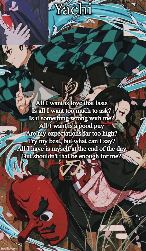 Yachis demon slayer temp | All I want is love that lasts
Is all I want too much to ask?
Is it something wrong with me?
All I want is a good guy
Are my expectations far too high?
Try my best, but what can I say?
All I have is myself at the end of the day
But shouldn't that be enough for me? | image tagged in yachis demon slayer temp | made w/ Imgflip meme maker