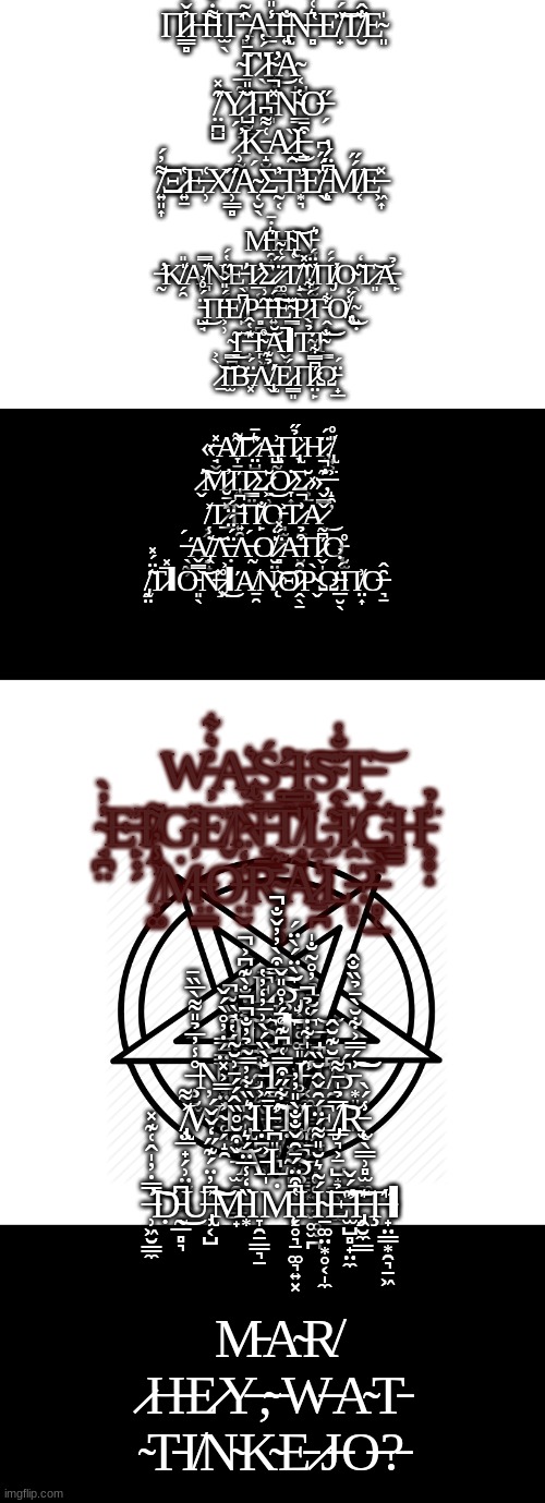 Π̷̳̻̓̌̒Η̶͌̇̐Ι̫̖Γ̶̻̂͂Α̵̠̾̎Ί̶̢͍̐͘Ν̶̻͛͑̎Ἑ̸̟̈́͝Τ̸̮̐̂Ε̴͈̍ ̴̲̰̃̄̓Γ̷̖̈́̔Ι̴̛͎̦͜Ὰ̴͔̺ ̸̤̪̺̑̽Ύ̷̺̰̳̆̎͘Π̵̩̽̚Ν̴͇̔Ο̶̗̋ ̷̹̰̻́̕Κ̵̝̮̗͑͌͆Α̷̯̏͜Ι̶̧̱͒̄ ̸͍͈͎͌̓́Ξ̷͍̱̔Ε̶̹͑Χ̸̹͇̻̋Ά̴͔̮̖́Σ̶̰͔̓Τ̵̛͙͉Ε̸̖̈́̋͆ ̵̨͕͆̈́̔Μ̸͔́̋Ε̶͖͎̽; Μ̶̯̟͍͛̇̄Η̴̢̜͜͝Ν̵̞͛̕ ̶̛̰Κ̸̗̯̍̎Ά̸̪̇̿Ν̴̘̗̋̔́Ε̵͉̕Ί̷̛̲͔Σ̷̗͖̗̈́ ̷͚͚̱̈́͑̃Τ̸̝̖̃̽͜Ί̸̝̫͕̏̈́Π̸̡́́̕Ο̴̖̃̒Τ̷͈͝Α̵̙̉ ̵̺̘̈́̊͐͜Π̵͕̹̈́̎̌Ε̸̙͆̀Ρ̵̻̪͎̃͗Ί̶͍͕̈́͠Ε̴̳̆Ρ̷̻̦̈́͋Γ̵̭̟͋Ο̸̢̾̒͜,̴͍̣́ ̴͇̪̃͜Γ̶̝͊̔̂Ἱ̴̪͖̞̊͝Ᾰ̵̬̹̚ΙΤ̴̨̫͙̉̀Ί̴͇̐͝͝ ̷̠̀͐͝Ι̫Β̶͓̈́Λ̸̢̬̉͊̕Έ̷͇͈́Π̷̤̙͆̿͋Ώ̵̟̲̈́; «̶̘̬̽Α̸̞̠͖͌͝Γ̷̤̺͛̄Ά̶̢̺̰͗Π̷̢̞̉̋Ὴ̷̝̣̈́,̸̢̟͕̎̊ ̷̬̕͠Μ̷̓Ι̢͍Ί̷̳̤̤̄Σ̷͖̹̆͜Ο̷̞͎͎̇Σ̷͕̱̆»̶̬̳͊̚̕,̶̝̯̦͐͘ ̸̟̭͐Τ̷̲̽̄̆Ί̶͍̯̖̌͆Π̸̙̐Ο̵͉̫͇͐Τ̷̣̼͗̚Α̷̌͜ ̶̖̰͕́Ά̸̡̭̟̇̾͝Λ̶̣̈́̈́̈́Λ̶̰́Ο̸̮̤̍̒ ̷̻̈́̽Α̶̮̻̰͒̉Π̷̬̩͆͂Ό̵̨̮̫̊ ̸̡̰̤̃̈́̽Τ̷̅̽ΙΟ̵͈̖̿̌͝Ν̶̧̽ ̷͓͗͐͜ΙΆ̸̱̯͘Ν̷̨͝Θ̷̭̖̱̂̑Ρ̴̬̀Ω̶̲̮̖̈́̇̓Π̸̤͎͗Ο̶͉̱̑̂; W̵͕͗͛͋A̵̢̫͍͛Ś̴̛͉ ̴̳̥̓I̵̻̫͍͠S̴̭̣̤͊̐̔T̶̬̙͝ ̴̘̪̤̓̓̀E̶̙̟̗͐I̸̝̼͌G̴̦̽E̸̬͐N̶͍͇̅T̸̟̟̎L̶̗͂̇I̷̯̍C̴͇̲͛H̵̥̥̝̾̉͘ ̸͕͚͗̾̓Ṁ̶̤͇O̶̤̬̒̒̈́R̴͎͓̥̄͊Ã̷̱̪̾̂L̵͈̞̍?̶̻̜̲̑̏̅; Ē̷̞͖̼̞͎̩͚̿͒̀̓̓̌̐̚͝͠Ş̶̡̦͎̻̥͚͈̩̫̦͖̀̈́̀̈́ ̷͙̮̙̫͒̏͂͆Ḯ̷̭̗̥̐̌̇̐̀͊͆͐̚͜͠͠Ι̟̻̼̯̟̦͍̤͜Ş̷̰̰̜̭͕̰̪̠̥̊́̓̊̎̌͘̚͠ΙT̶̡̪́̆̄̉̓̊͂̐̍͝ ̶̧̥̮̫͈̊̾̓̅̉̎͌̀̅̏̄Ņ̵̡͉̖̯̮̥̘̝̯̿̄̿͝Į̸͔̯̣̰̞̼̼́̈́̔C̵͖̼̬̘̩̰̘̐̀̏́̀͗̅̓̒̓̔͠Ι̳͉̻͍̪͕͉H̶̛͔͚̞̳͕̝̠̗͓̤͓͙̋́̍͋̇͑̉̚͝T̸̯̭͆̆͊̆̂Ś̵͙͈͈͈̙͗́̿͐͋̆̀̄̉̏̐̂͝͠ ̸̢̧̤̲̟̗̹̤̫̗͖͐͌W̴̗͐̈̿͐̽̈́̇̓̊̀́̌̕E̴̢̖̩͛̏͋̓̿̃̉̓̐̚̚̕Ι̣̪̮̠̥Ī̵̛̪͈̝̪̭̃͋̋͒̿͑͆͊͠Ṭ̸̡̥̯̞̟̼̳͇̈́̊Ι̧̪̫E̸̡̲͉͕̱̺̟̳̹̠͚̅̉̍̄͌͠R̵̨̫̖͇̹̻̫͚̾́̀ ̵̫̯̰̹͇̟̌͒̆̊̏̂́́̄͗̆̃͝A̵̩͐L̴̻̽Ş̵̢̜̜̦̹̫͚̫̪̅́͂͘͘ ̶̹͖̮̳̼̿̇̓̍̂͑͊̽̕͠Ḍ̵̰̲̻͉͆͜U̶̢̹͔̺͆̓̈́͊̋̒̌̌́͠͝M̵͙̏̒̾̅̈́͛Ι̞̯̠͇͉̠Ṁ̵̨̗̥͉̱͚͉͍͓̔͒̈́̄̑̌̐̐̀̎̓̓͘̚H̴̠͚̤͙̥͔̩̼́̃͛̆̎͌́̈́̑̌̂̆̏͘Ẻ̶̛̫̺̻̟̤̼͊́̌͠I̶̡̭̮̼̳͊Ţ̶̟̤͇͙̯͉̠͖̋Ι; M̵A̴R̸ ̷H̵E̷Y̶,̴ ̵W̶A̴T̵ ̴T̵I̸N̴K̴E̵ ̷J̶O̶?̵ | image tagged in blank white template | made w/ Imgflip meme maker