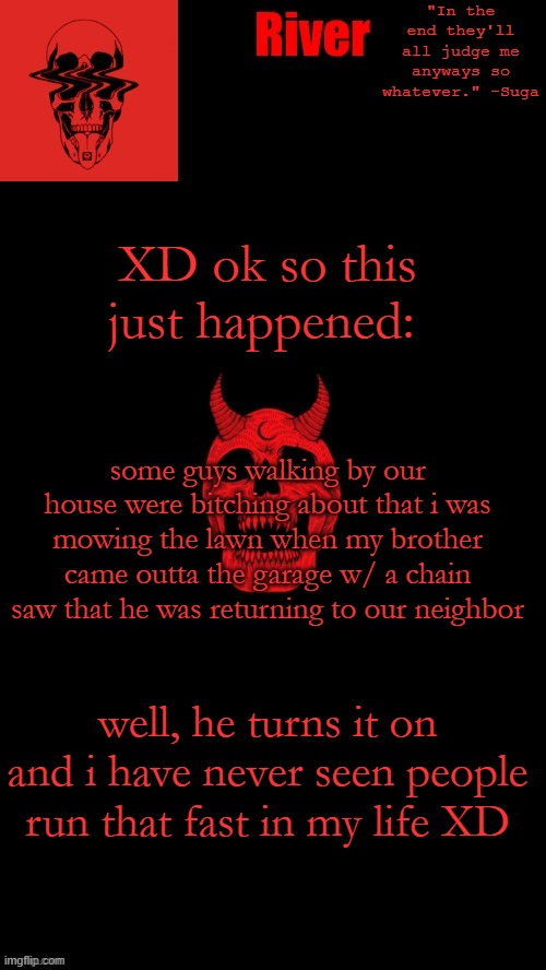 XD ok so this just happened:; some guys walking by our house were bitching about that i was mowing the lawn when my brother came outta the garage w/ a chain saw that he was returning to our neighbor; well, he turns it on and i have never seen people run that fast in my life XD | made w/ Imgflip meme maker